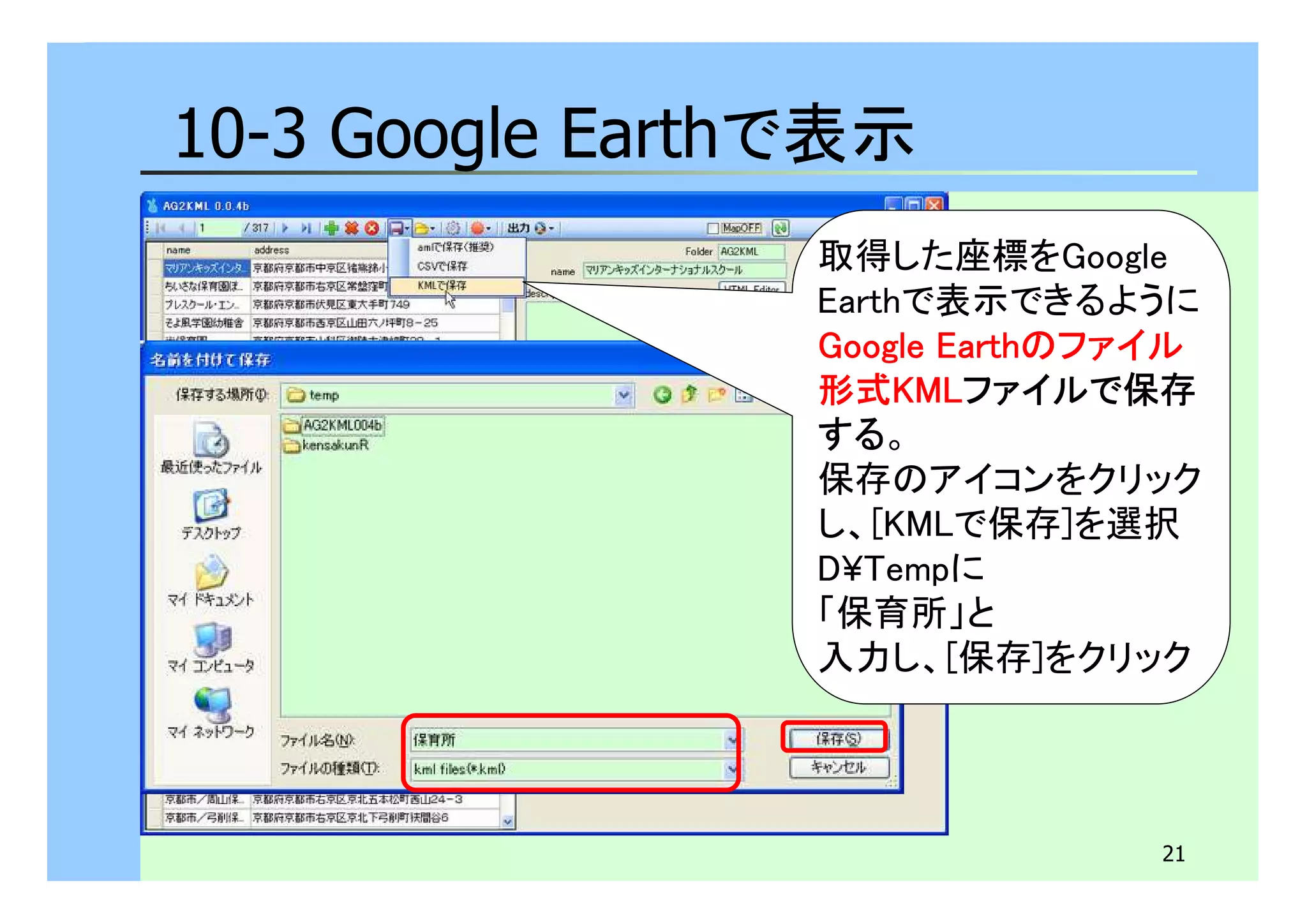 21 
10-3 Google Earthで表示 
取得した座標をGoogle 
Earthで表示できるように 
GGGGoooooooogggglllleeee EEEEaaaarrrrtttthhhhのファイル 
形式KKKKMMMMLLLLファイルで保存
する。 
保存のアイコンをクリック 
し、[KMLで保存]を選択 
D¥Tempに 
「保育所」と 
入力し、[保存]をクリック 
 