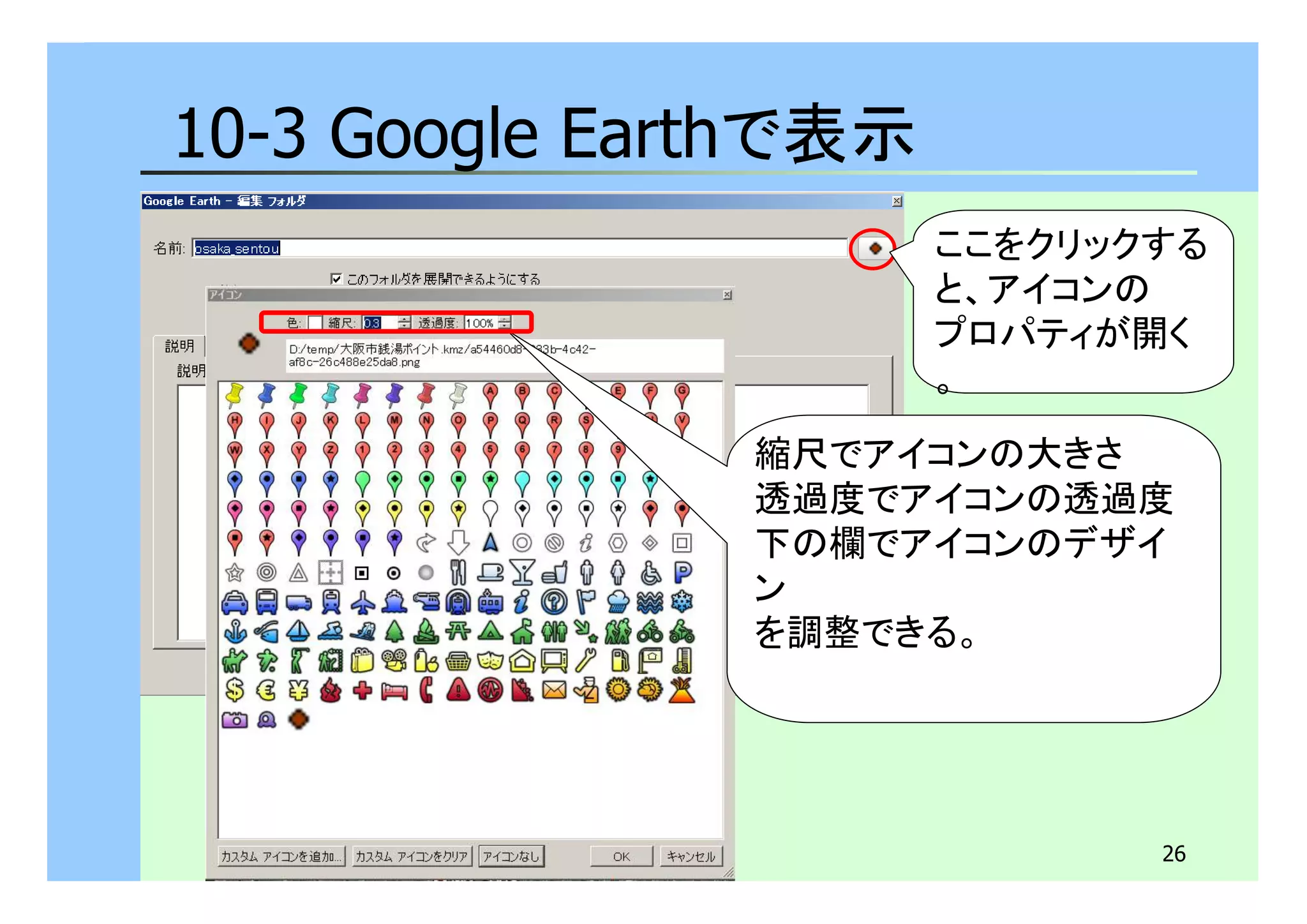 26 
10-3 Google Earthで表示 
ここをクリックする 
と、アイコンの 
プロパティが開く 
。 
縮尺でアイコンの大きさ 
透過度でアイコンの透過度 
下の欄でアイコンのデザイ 
ン 
を調整できる。 
 