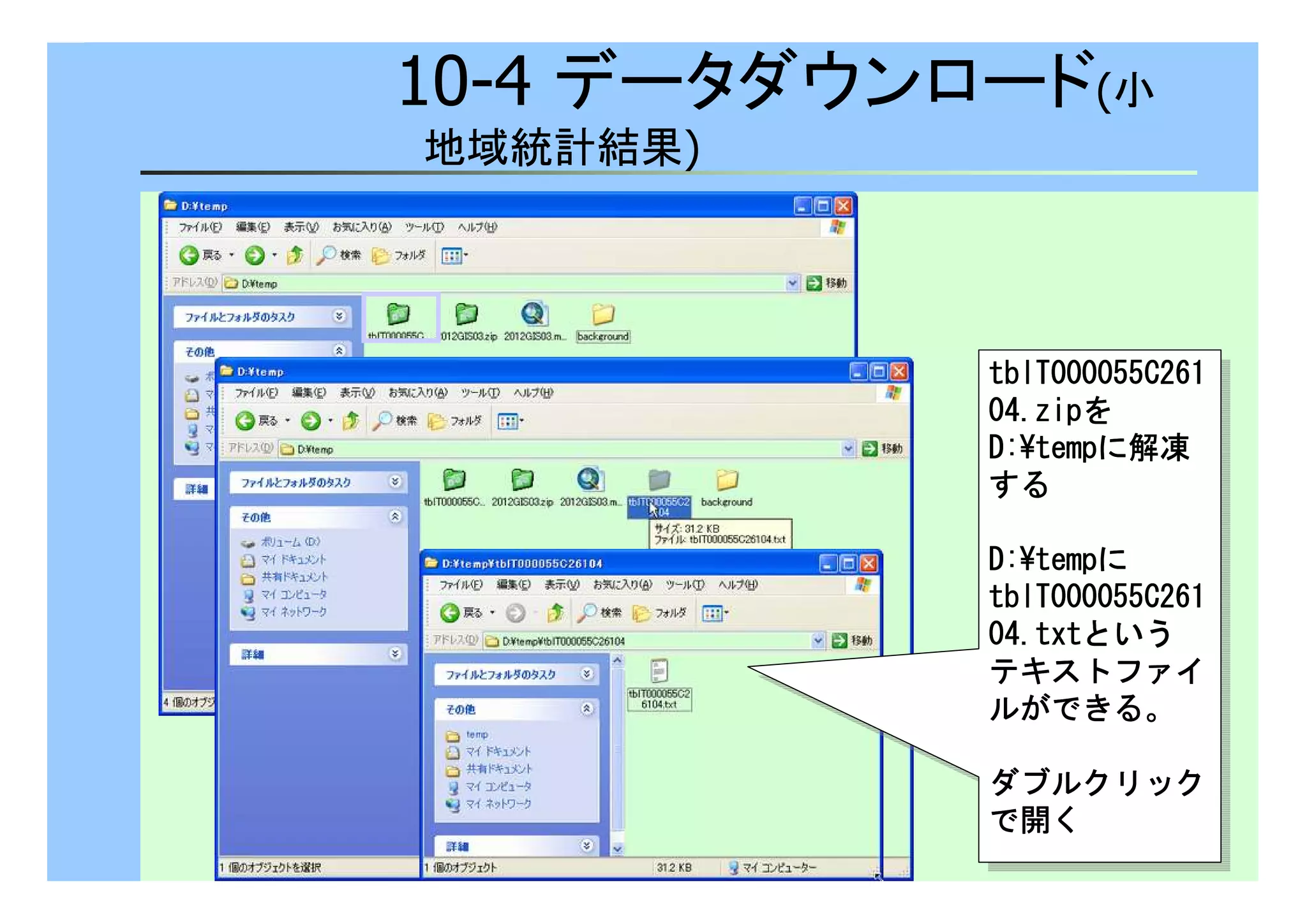 10-4 データダウンロード(小 
地域統計結果) 
ttttbbbbllllTTTT000000000000000055555555CCCC222266661111 
00004444....zzzziiiippppを 
DDDD::::¥tttteeeemmmmppppに解凍 
する
ttttbbbbllllTTTT000000000000000055555555CCCC222266661111 
00004444....zzzziiiippppを 
DDDD::::¥tttteeeemmmmppppに解凍 
する
DDDD::::¥tttteeeemmmmppppに 
ttttbbbbllllTTTT000000000000000055555555CCCC222266661111 
00004444....ttttxxxxttttという 
テキストファイ
ルができる。
DDDD::::¥tttteeeemmmmppppに 
ttttbbbbllllTTTT000000000000000055555555CCCC222266661111 
00004444....ttttxxxxttttという 
テキストファイ
ルができる。
ダブルクリック
で開く
ダブルクリック
で開く
 