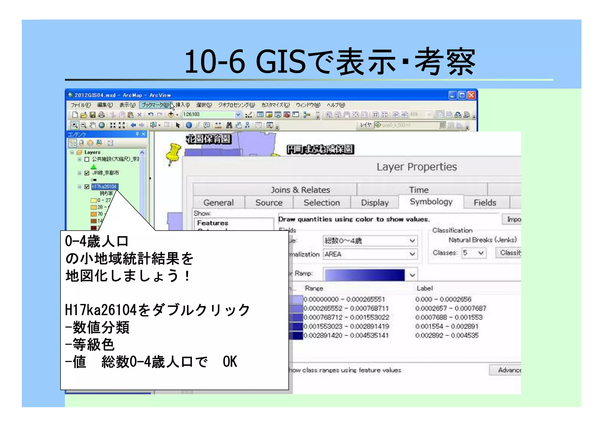 10-6 GISで表示・考察 
0-4歳人口
の小地域統計結果を
地図化しましょう！！！！ 
0-4歳人口
の小地域統計結果を
地図化しましょう！！！！ 
HHHH11117777kkkkaaaa22226666111100004444をダブルクリック 
-数値分類
-等級色
-値　総数0-4歳人口で　OOOOKKKK 
HHHH11117777kkkkaaaa22226666111100004444をダブルクリック 
-数値分類
-等級色
-値　総数0-4歳人口で　OOOOKKKK 
 