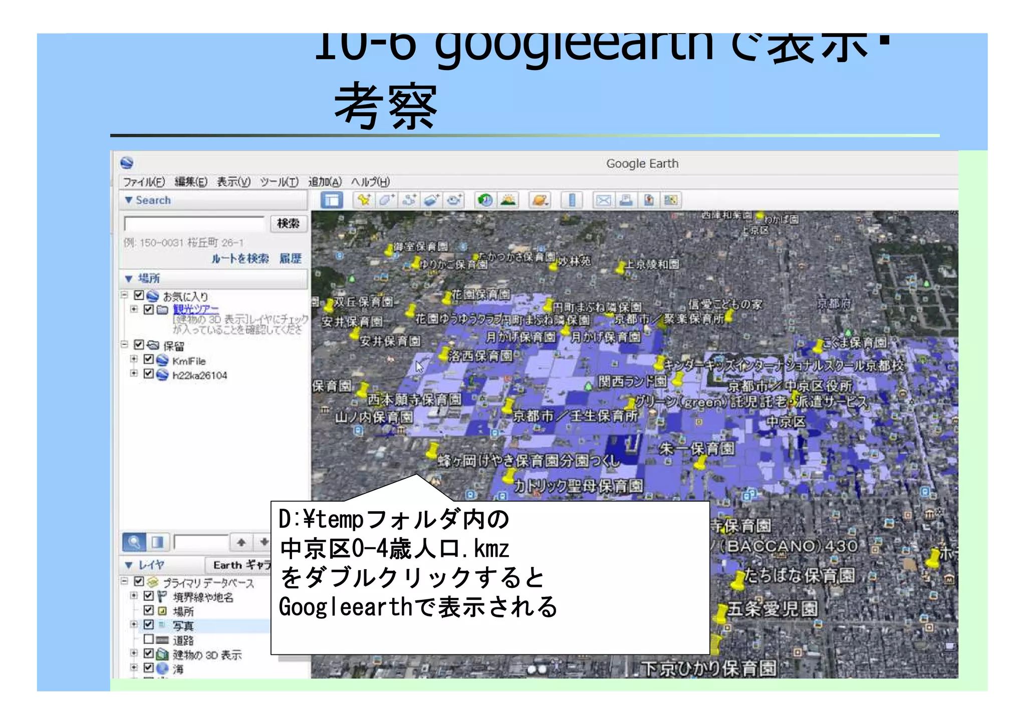 10-6 googleearthで表示・ 
考察 
DDDD::::¥tttteeeemmmmppppフォルダ内の 
中京区0-4歳人口.kkkkmmmmzzzz 
をダブルクリックすると
GGGGoooooooogggglllleeeeeeeeaaaarrrrtttthhhhで表示される 
DDDD::::¥tttteeeemmmmppppフォルダ内の 
中京区0-4歳人口.kkkkmmmmzzzz 
をダブルクリックすると
GGGGoooooooogggglllleeeeeeeeaaaarrrrtttthhhhで表示される 
 