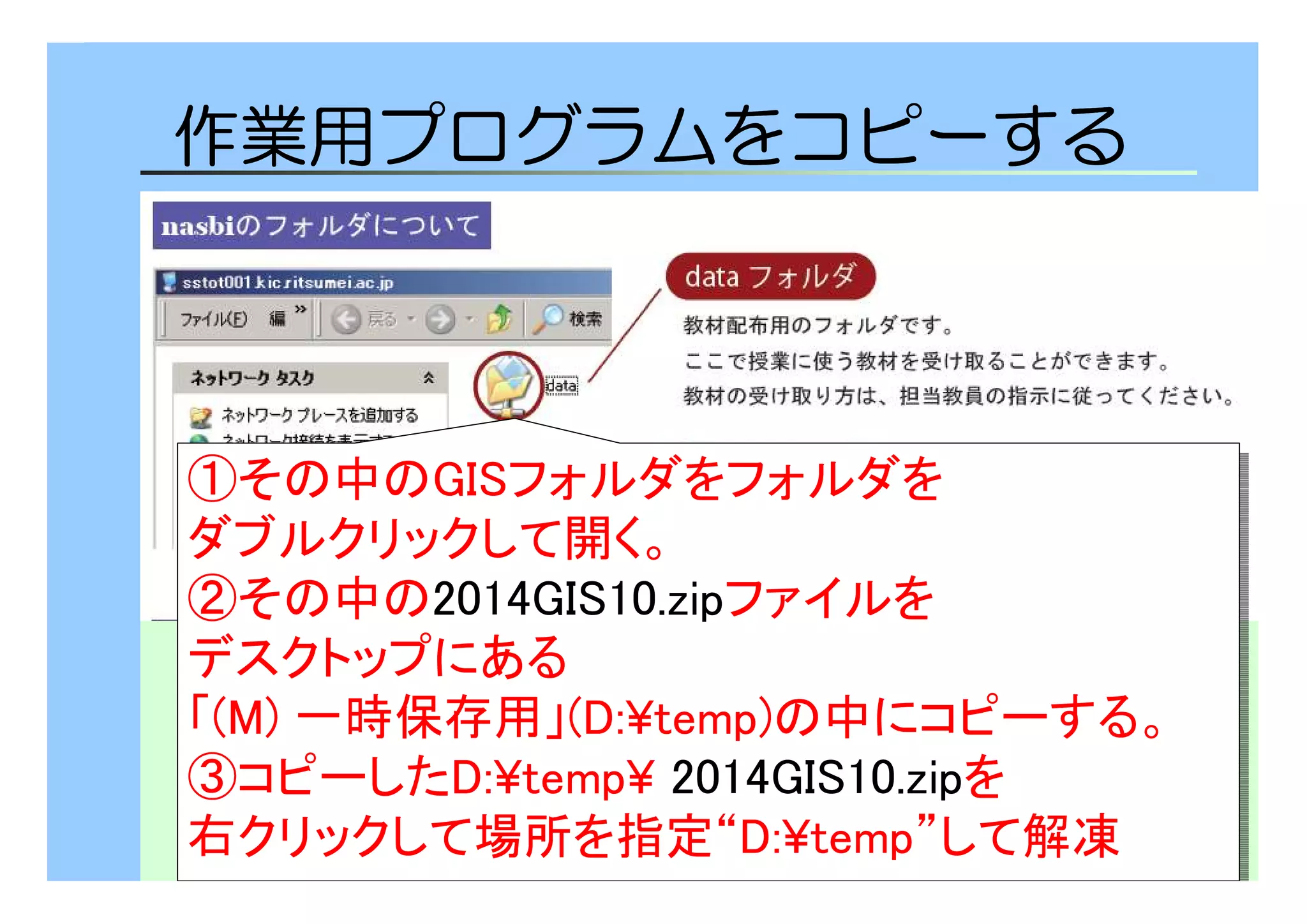 7 
作業用プログラムをコピーする 
①その中のGISフォルダをフォルダを 
ダブルクリックして開く。 
②その中の2014GIS10.zipファイルを 
デスクトップにある 
「(M) 一時保存用」(D:¥temp)の中にコピーする。 
③コピーしたD:¥temp¥ 2014GIS10.zipを 
右クリックして場所を指定“D:¥temp”して解凍 
①その中のGISフォルダをフォルダを 
ダブルクリックして開く。 
②その中の2014GIS10.zipファイルを 
デスクトップにある 
「(M) 一時保存用」(D:¥temp)の中にコピーする。 
③コピーしたD:¥temp¥ 2014GIS10.zipを 
右クリックして場所を指定“D:¥temp”して解凍 
 