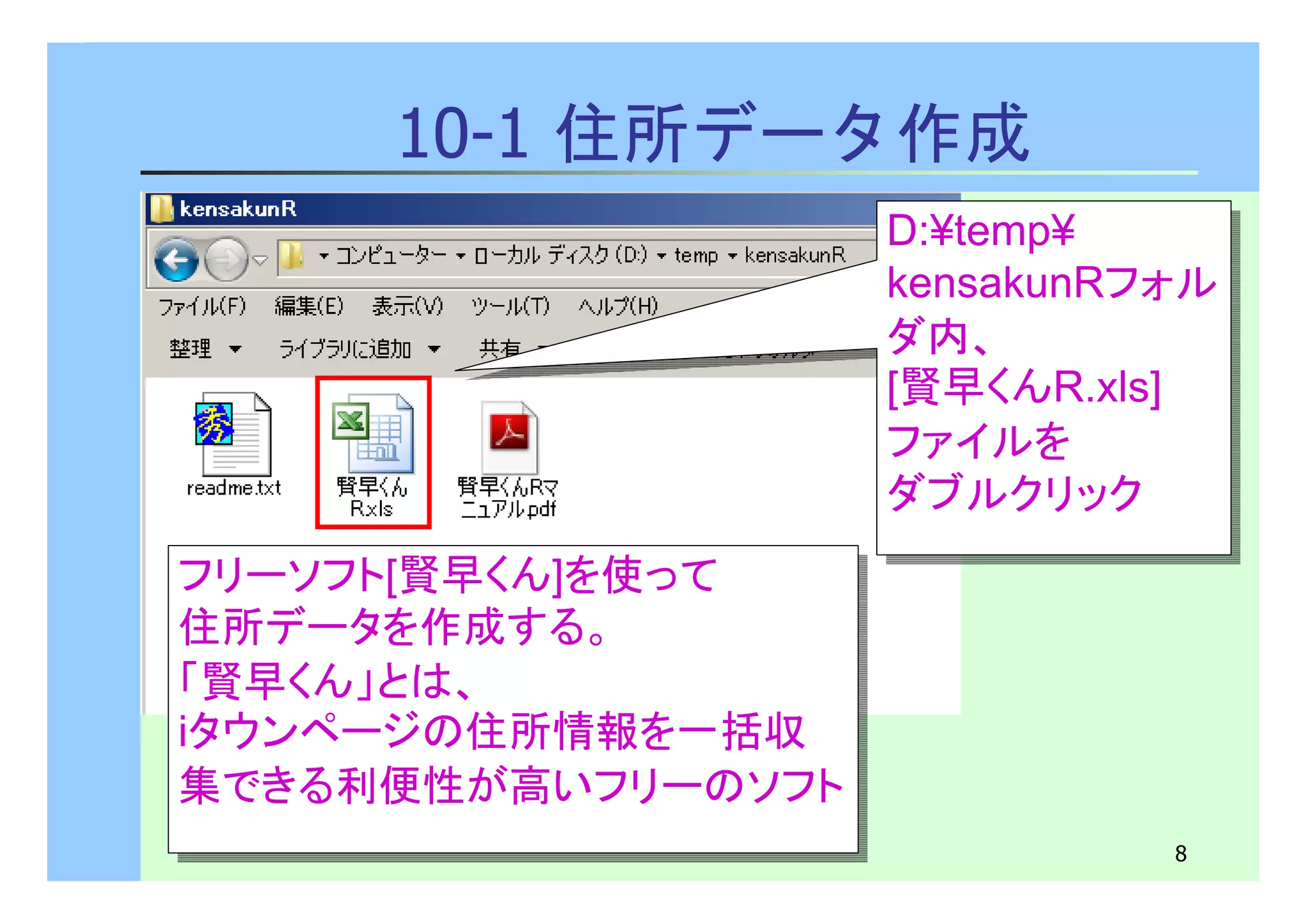 D:¥temp¥ 
kensakunRフォル 
ダ内、 
[賢早くんR.xls] 
ファイルを 
ダブルクリック 
D:¥temp¥ 
kensakunRフォル 
ダ内、 
[賢早くんR.xls] 
ファイルを 
ダブルクリック 
8 
10-1 住所データ作成 
フリーソフト[賢早くん]を使って 
住所データを作成する。 
「賢早くん」とは、 
iタウンページの住所情報を一括収 
集できる利便性が高いフリーのソフト 
フリーソフト[賢早くん]を使って 
住所データを作成する。 
「賢早くん」とは、 
iタウンページの住所情報を一括収 
集できる利便性が高いフリーのソフト 
 