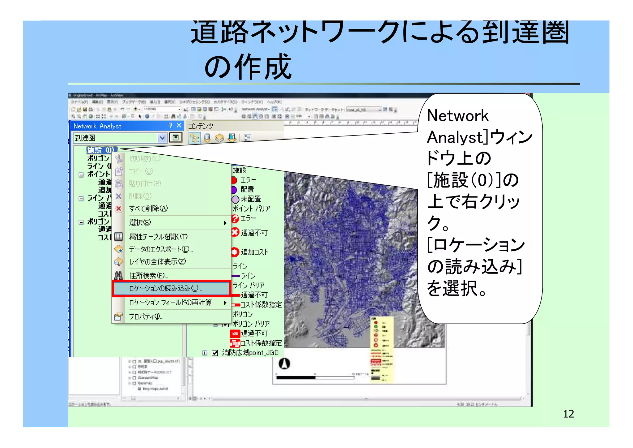道路ネットワークによる到達圏 
の作成 
12 
Network 
Analyst]ウィン 
ドウ上の 
[施設（0）]の 
上で右クリッ 
ク。 
[ロケーション 
の読み込み] 
を選択。 
 