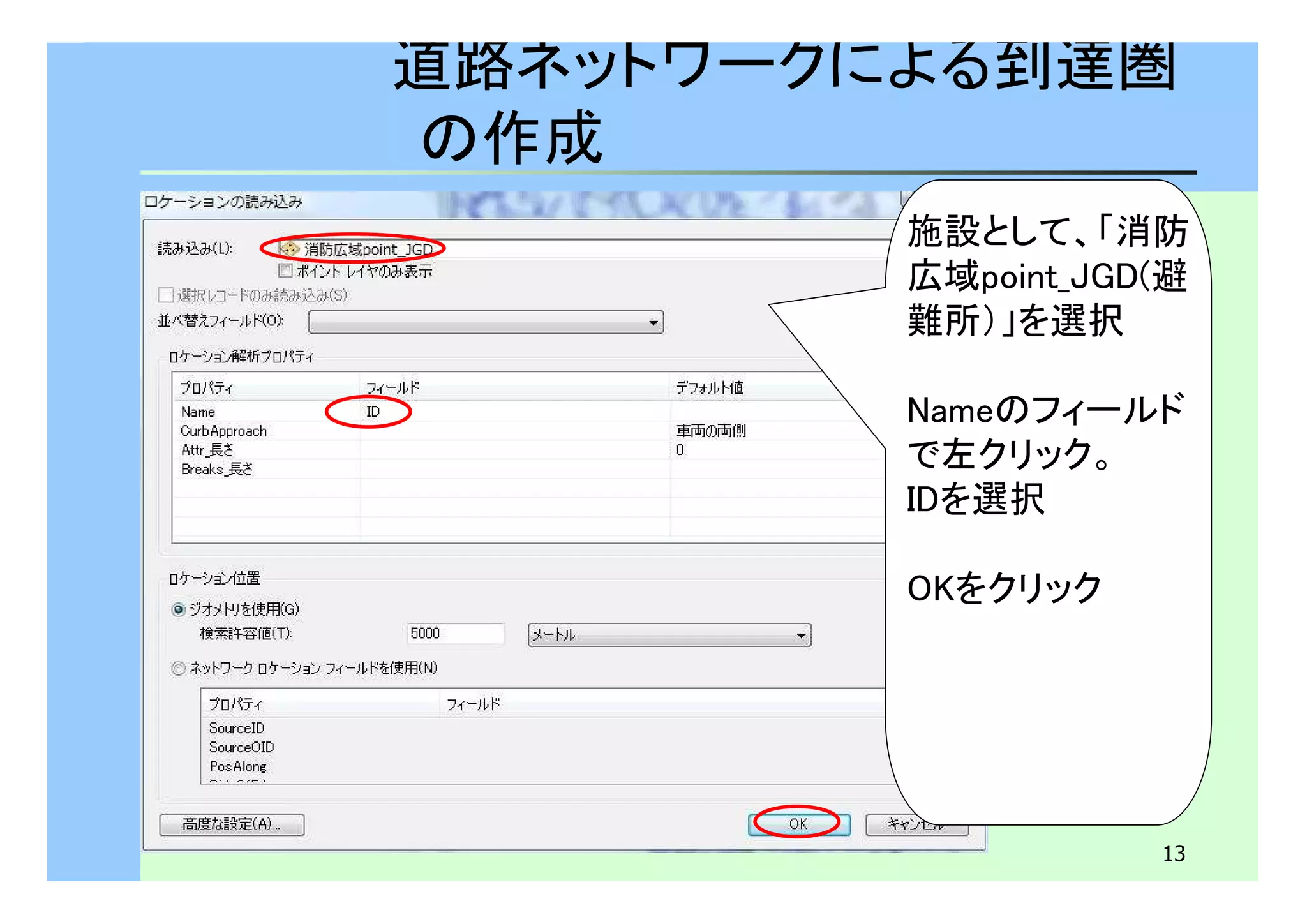 道路ネットワークによる到達圏 
の作成 
施設として、「消防 
広域point_JGD(避 
難所）」を選択 
Nameのフィールド 
で左クリック。 
IDを選択 
13 
OKをクリック 
 