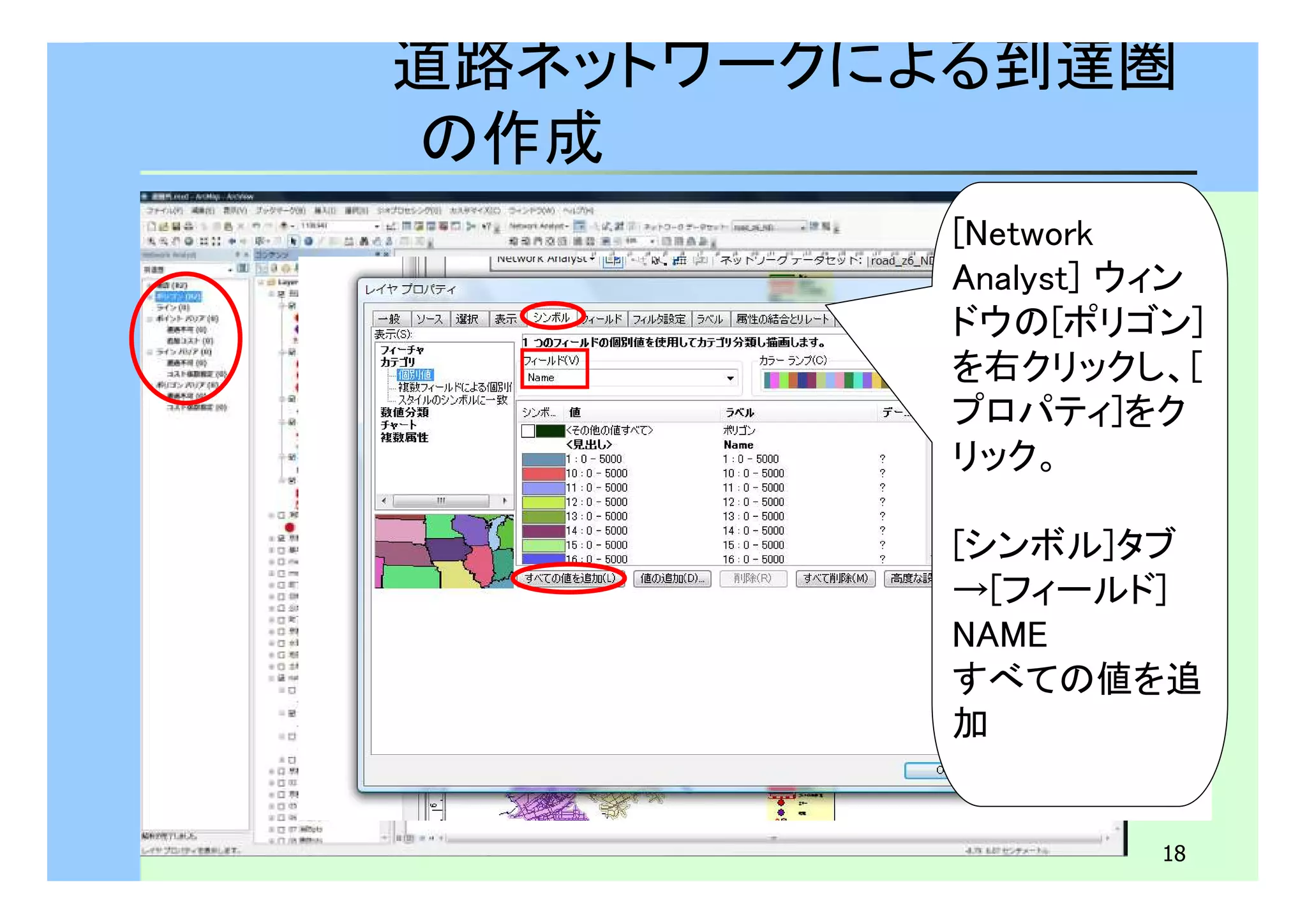 道路ネットワークによる到達圏 
の作成 
[Network 
Analyst] ウィン 
ドウの[ポリゴン] 
を右クリックし、[ 
プロパティ]をク 
リック。 
[シンボル]タブ　 
→[フィールド]　 
NAME 
すべての値を追 
加 
18 
 
