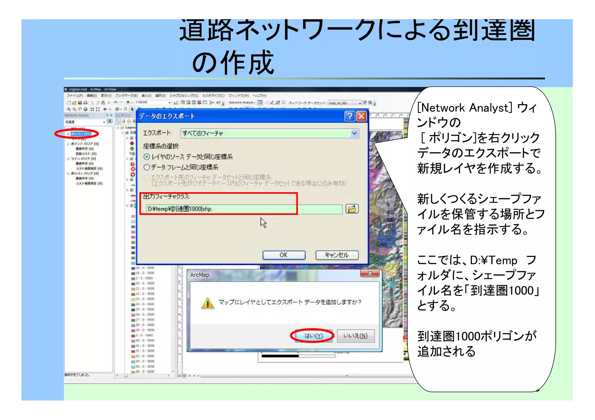 道路ネットワークによる到達圏 
の作成 
[Network Analyst] ウィ 
ンドウの 
[ ポリゴン]を右クリック 
データのエクスポートで 
新規レイヤを作成する。 
新しくつくるシェープファ 
イルを保管する場所とフ 
ァイル名を指示する。 
ここでは、D:¥Temp　フ 
ォルダに、シェープファ 
イル名を「到達圏1000」 
とする。 
到達圏1000ポリゴンが 
追加される 
20 
 