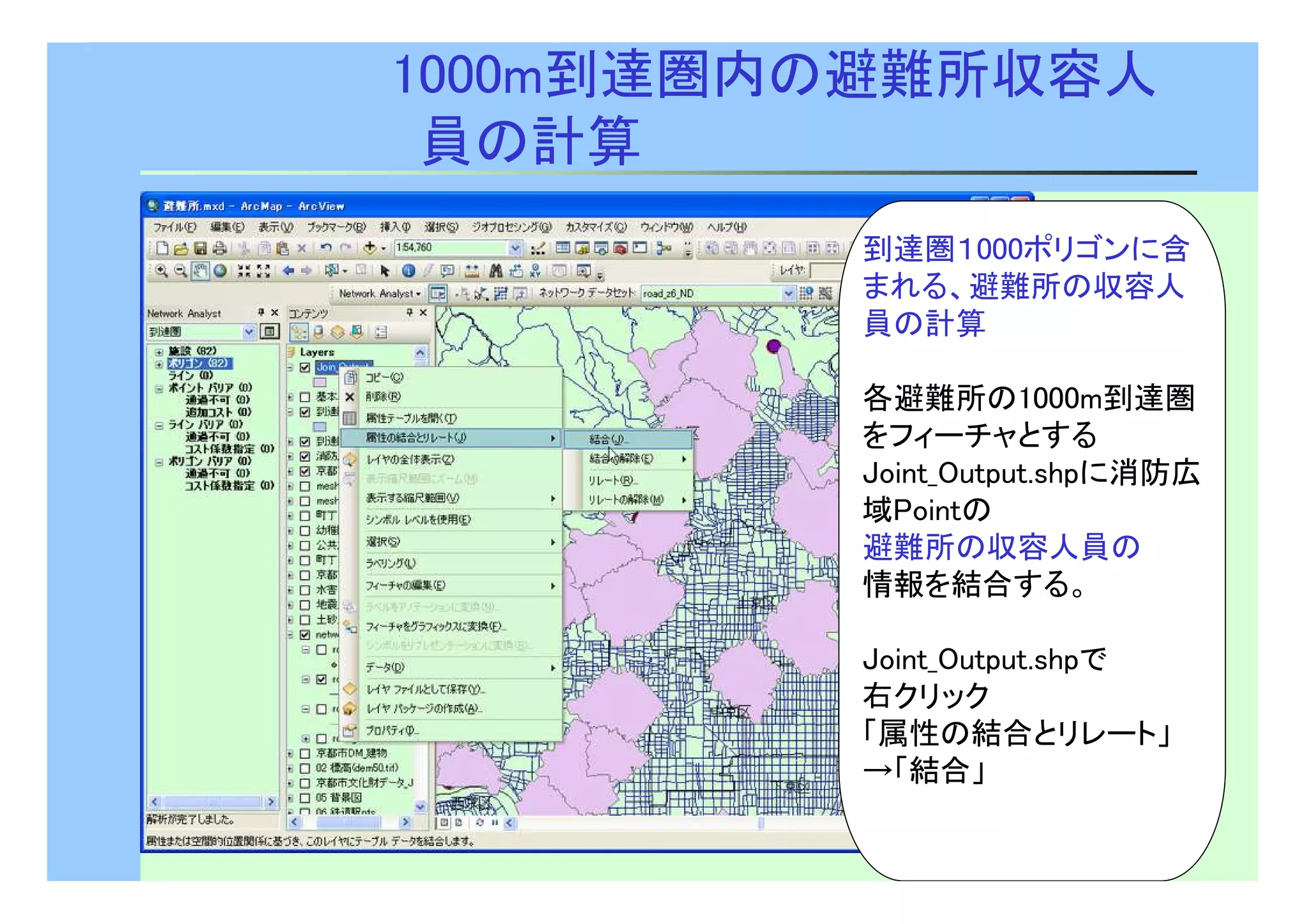 27 
1000m到達圏内の避難所収容人 
員の計算 
到達圏１000ポリゴンに含 
まれる、避難所の収容人 
員の計算 
各避難所の1000m到達圏 
をフィーチャとする 
Joint_Output.shpに消防広 
域Pointの 
避難所の収容人員の 
情報を結合する。 
Joint_Output.shpで 
右クリック 
「属性の結合とリレート」 
→「結合」 
 