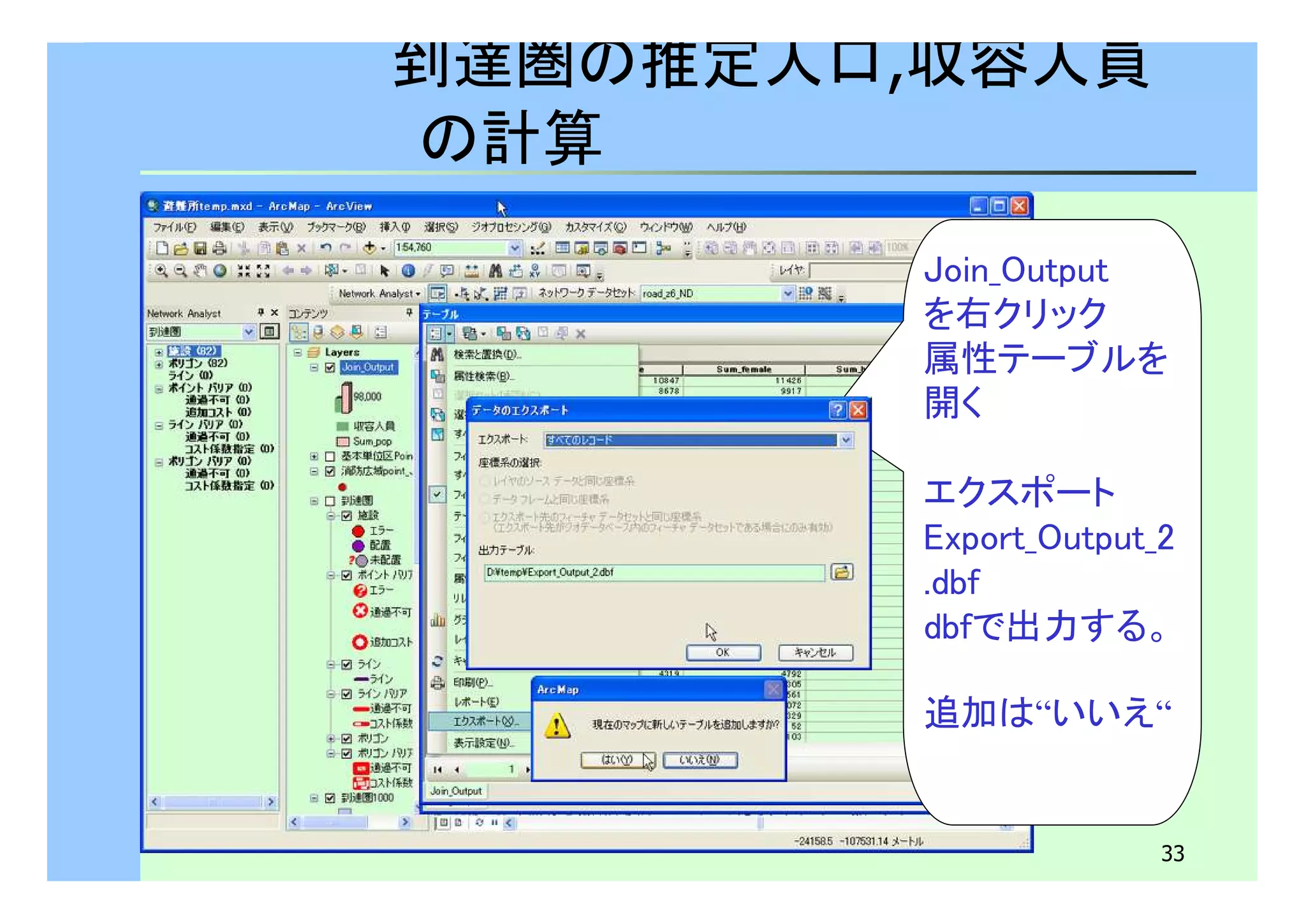 33 
到達圏の推定人口,収容人員 
の計算 
Join_Output 
を右クリック 
属性テーブルを 
開く 
エクスポート 
Export_Output_2 
.dbf 
dbfで出力する。 
追加は“いいえ“ 
 