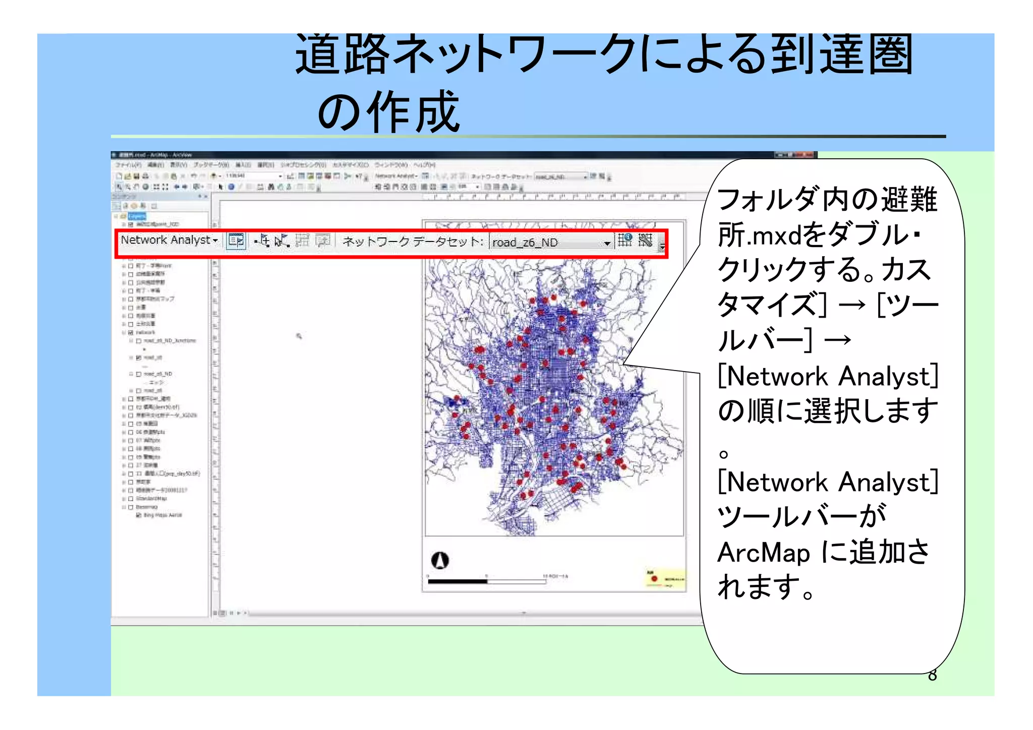 フォルダ内の避難 
所.mxdをダブル・ 
クリックする。カス 
タマイズ] → [ツー 
ルバー] → 
[Network Analyst] 
の順に選択します 
。 
[Network Analyst] 
ツールバーが 
ArcMap に追加さ 
れます。 
8 
道路ネットワークによる到達圏 
の作成 
 