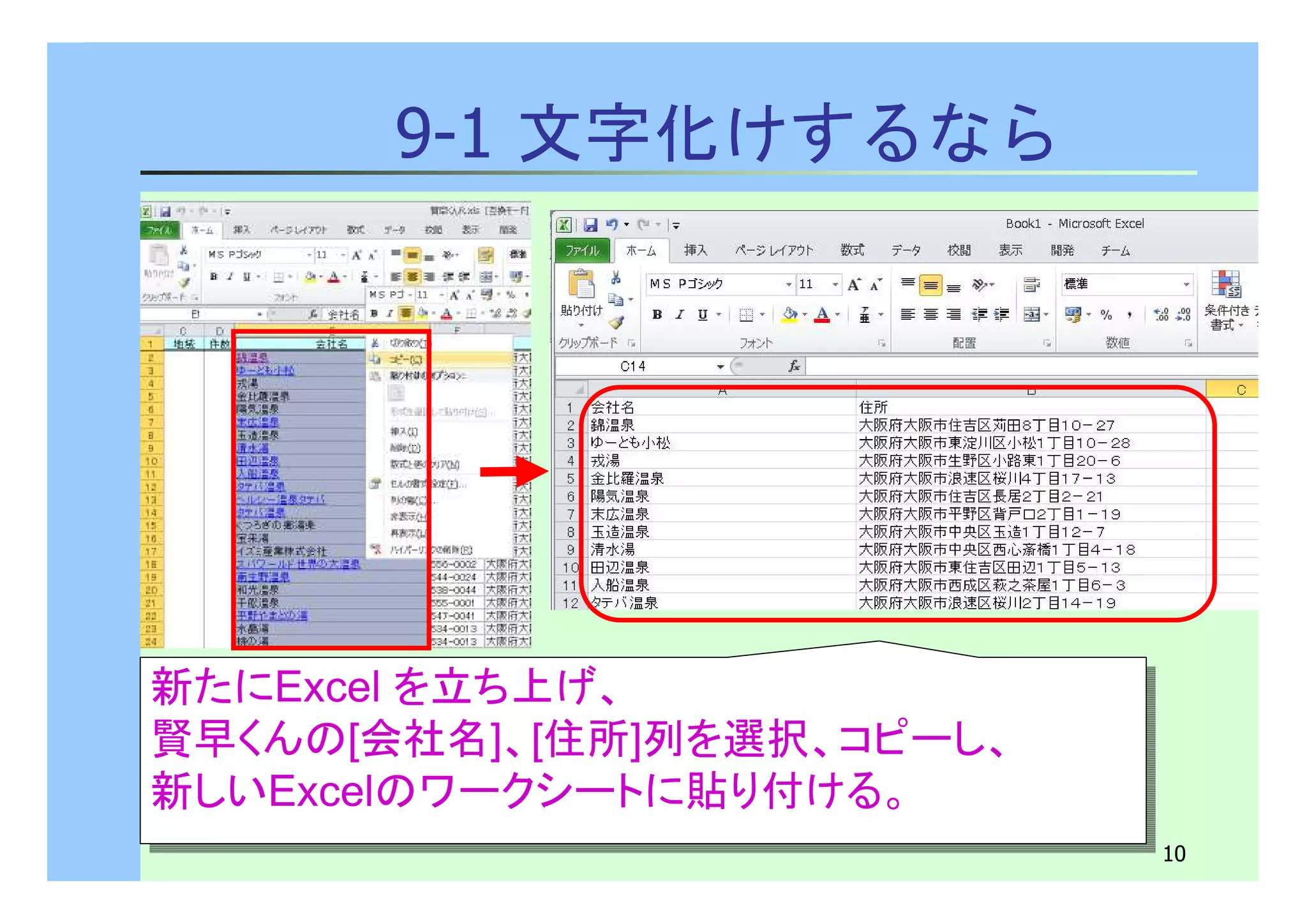 10 
9-1 文字化けするなら 
新たにExcel を立ち上げ、 
賢早くんの[会社名]、[住所]列を選択、コピーし、 
新しいExcelのワークシートに貼り付ける。 
新たにExcel を立ち上げ、 
賢早くんの[会社名]、[住所]列を選択、コピーし、 
新しいExcelのワークシートに貼り付ける。 
 