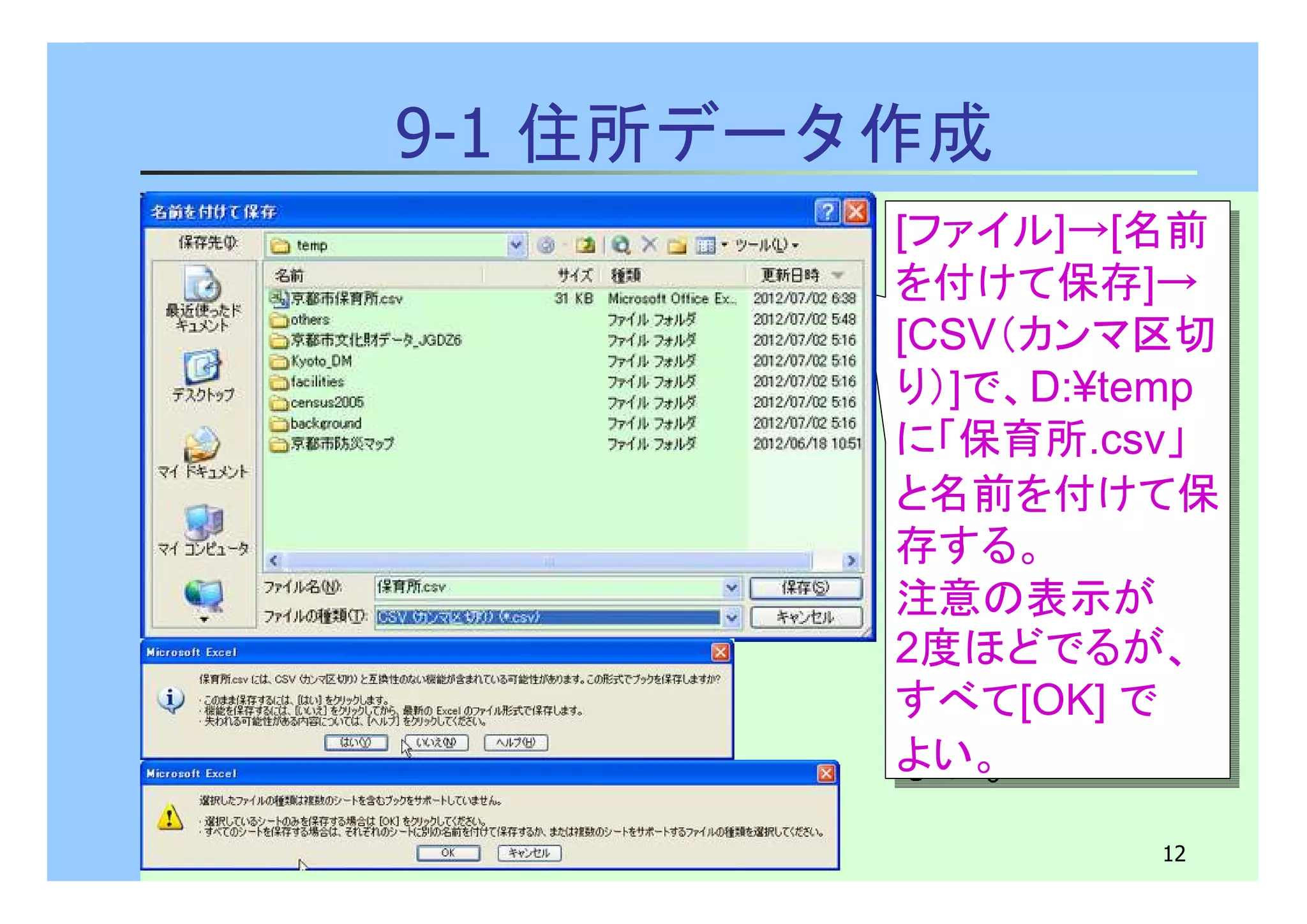 [ファイル]→[名前 
を付けて保存]→ 
[CSV（カンマ区切 
り）]で、D:¥temp 
に「保育所.csv」 
と名前を付けて保 
存する。 
注意の表示が 
2度ほどでるが、 
すべて[OK] で 
よい。 
12 
9-1 住所データ作成 
[ファイル]→[名前 
を付けて保存]→ 
[CSV（カンマ区切 
り）]で、D:¥temp 
に「保育所.csv」 
と名前を付けて保 
存する。 
注意の表示が 
2度ほどでるが、 
すべて[OK] で 
よい。 
 