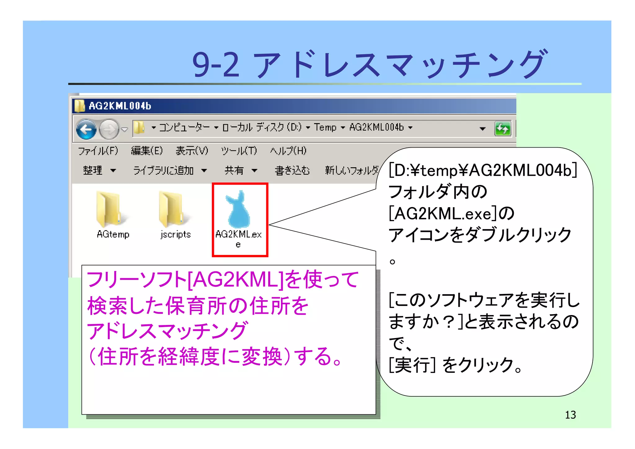 13 
9-2 アドレスマッチング 
[D:¥temp¥AG2KML004b] 
フォルダ内の 
[AG2KML.exe]の 
アイコンをダブルクリック 
。 
[このソフトウェアを実行し 
ますか？]と表示されるの 
で、 
[実行] をクリック。 
フリーソフト[AG2KML]を使って 
検索した保育所の住所を 
アドレスマッチング 
（住所を経緯度に変換）する。 
フリーソフト[AG2KML]を使って 
検索した保育所の住所を 
アドレスマッチング 
（住所を経緯度に変換）する。 
 