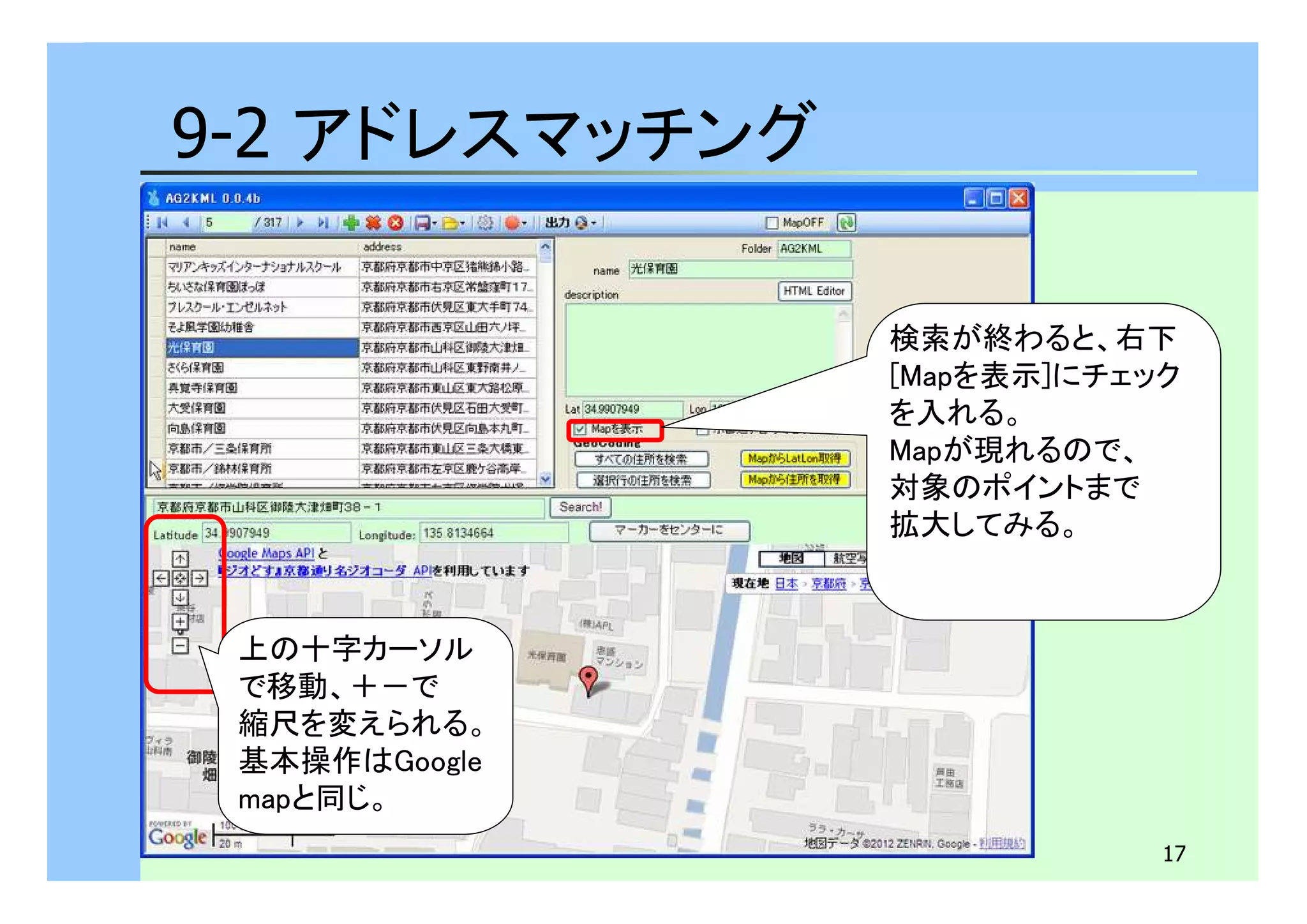 17 
9-2 アドレスマッチング 
上の十字カーソル 
で移動、＋－で 
縮尺を変えられる。 
基本操作はGoogle 
mapと同じ。 
検索が終わると、右下 
[Mapを表示]にチェック 
を入れる。 
Mapが現れるので、 
対象のポイントまで 
拡大してみる。 
 
