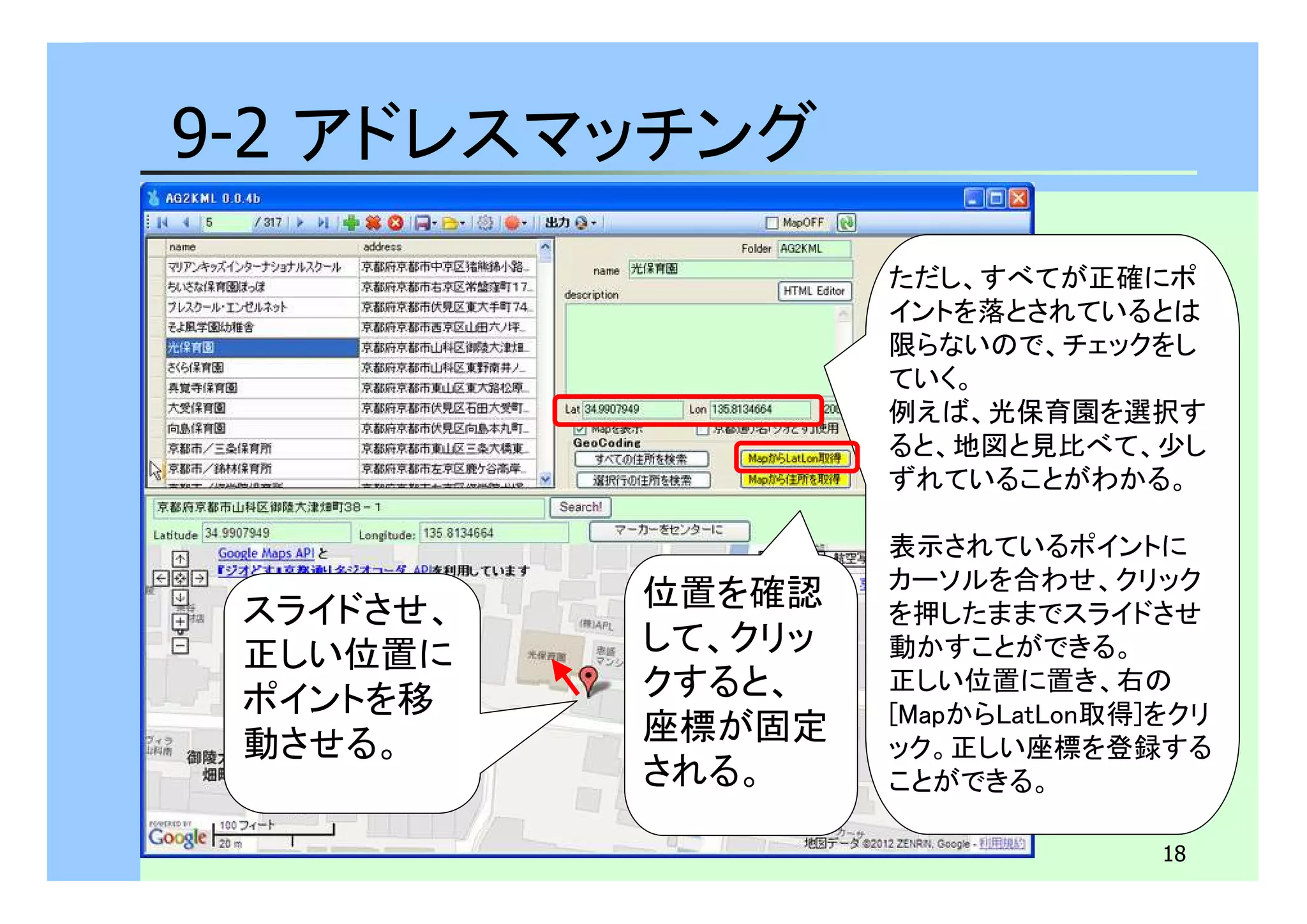 18 
9-2 アドレスマッチング 
スライドさせ、 
正しい位置に 
ポイントを移 
動させる。 
位置を確認 
して、クリッ 
クすると、 
座標が固定 
される。 
ただし、すべてが正確にポ 
イントを落とされているとは 
限らないので、チェックをし 
ていく。 
例えば、光保育園を選択す 
ると、地図と見比べて、少し 
ずれていることがわかる。 
表示されているポイントに 
カーソルを合わせ、クリック 
を押したままでスライドさせ 
動かすことができる。 
正しい位置に置き、右の 
[MapからLatLon取得]をクリ 
ック。正しい座標を登録する 
ことができる。 
 