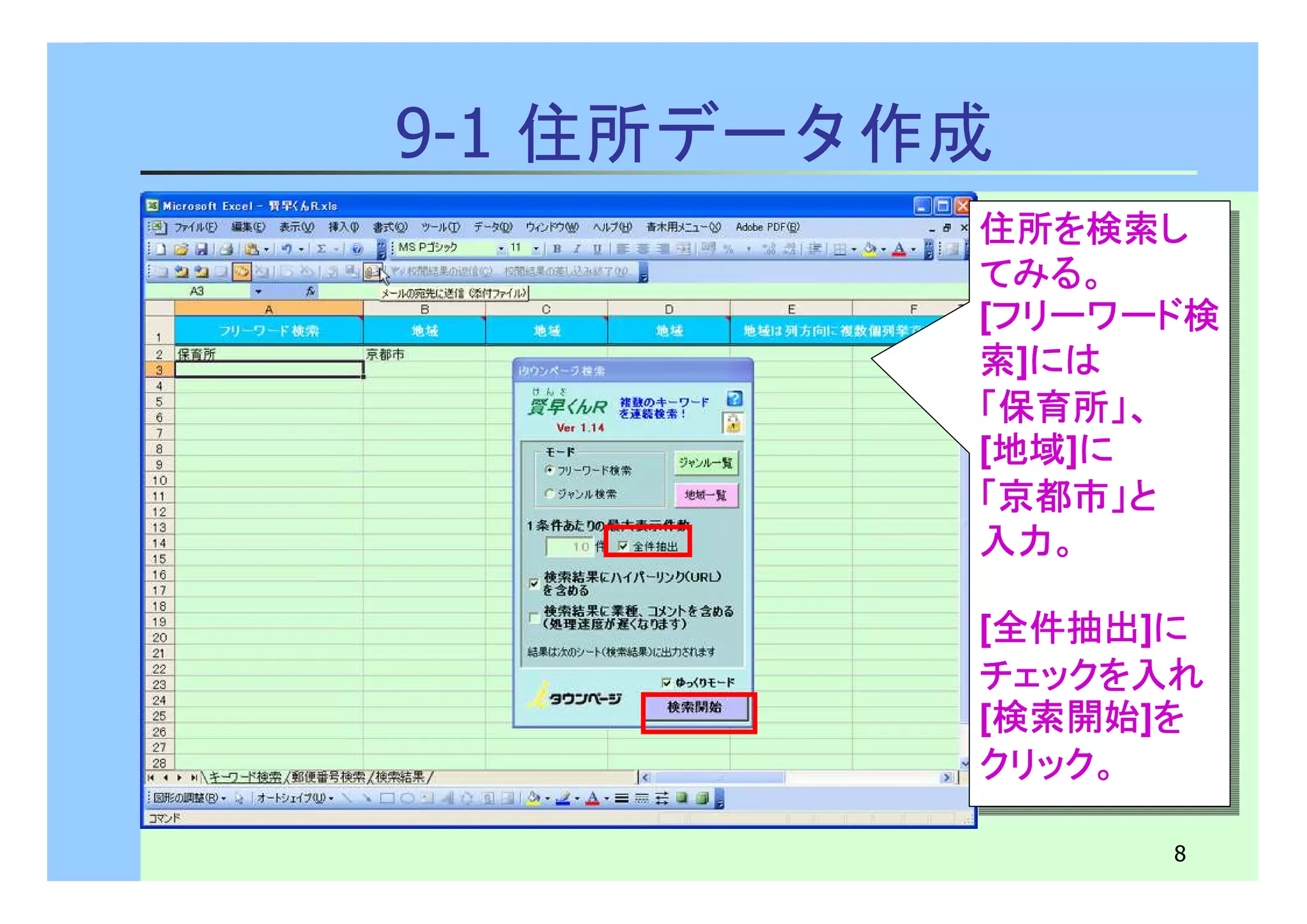 住所を検索し
てみる。
[フリーワード検
索]には
「保育所」、
[地域]に 
「京都市」と
入力。
住所を検索し
てみる。
[フリーワード検
索]には
「保育所」、
[地域]に 
「京都市」と
入力。
[全件抽出]に 
チェックを入れ 
[検索開始]を 
クリック。
[全件抽出]に 
チェックを入れ 
[検索開始]を 
クリック。
8 
9-1 住所データ作成 
 