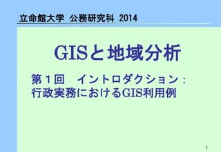 1 
GISと地域分析 
立命館大学 公務研究科 2014 
第１回 イントロダクション： 行政実務におけるGIS利用例  