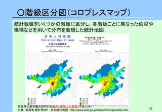 21 
○階級区分図（コロプレスマップ） 
京阪神大都市圏市区町村別昼間・夜間人口密度（平成12年） 出典 総務省 統計局HP 日本統計地図 http://www.stat.go.jp/data/chiri/map/index.htm 
統計数値をいくつかの階級に区分し，各階級ごとに異なった色彩や 模様などを用いて分布を表現した統計地図  