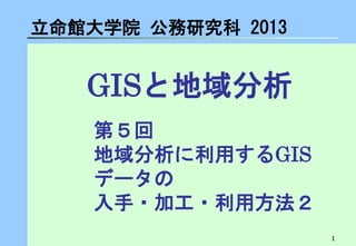 1 
GISと地域分析 
立命館大学院 公務研究科 2013 
第５回 地域分析に利用するGIS データの 入手・加工・利用方法２  