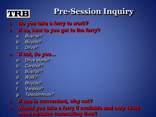 Pre-Session Inquiry
1. Do you take a ferry to work?
2. If so, how to you get to the ferry?
a. Bus/rail?
b. Bicycle?
c. Drive?
3. If not, do you…
a. Drive alone?
b. Carpool?
c. Bus/rail?
d. Walk?
e. Bicycle?
f. Vanpool?
g. Telecommute?
4. If one is convenient, why not?
5. Would you take a ferry if available and only 10-20
more minutes commuting time?
 