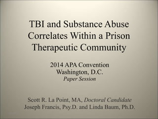 TBI and Substance Abuse 
Correlates Within a Prison 
Therapeutic Community 
2014 APA Convention 
Washington, D.C. 
Paper Session 
Scott R. La Point, MA, Doctoral Candidate 
Joseph Francis, Psy.D. and Linda Baum, Ph.D. 
8/7/2014 1 
 