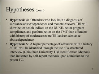Hypotheses (cont.) 
• Hypothesis 4: Offenders who lack both a diagnosis of 
substance abuse/dependence and moderate/severe TBI will 
show better health indices on the DUKE, better program 
compliance, and perform better on the TMT than offenders 
with history of moderate/severe TBI and/or substance 
abuse/dependence. 
• Hypothesis 5: A higher percentage of offenders with a history 
of TBI will be identified through the use of a structured 
interview (Ohio State University TBI Identification Method) 
than indicated by self-report methods upon admission to the 
prison TC. 
7 
8/7/2014 10 
 