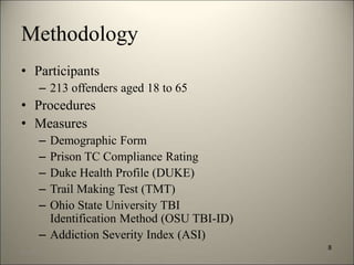 Methodology 
• Participants 
– 213 offenders aged 18 to 65 
• Procedures 
• Measures 
– Demographic Form 
– Prison TC Compliance Rating 
– Duke Health Profile (DUKE) 
– Trail Making Test (TMT) 
– Ohio State University TBI 
Identification Method (OSU TBI-ID) 
– Addiction Severity Index (ASI) 
8 
8/7/2014 11 
 