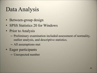 Data Analysis 
• Between-group design 
• SPSS Statistics 20 for Windows 
• Prior to Analysis 
– Preliminary examination included assessment of normality, 
outlier analysis, and descriptive statistics. 
– All assumptions met 
• Eager participants 
– Unexpected number 
10 
8/7/2014 13 
 