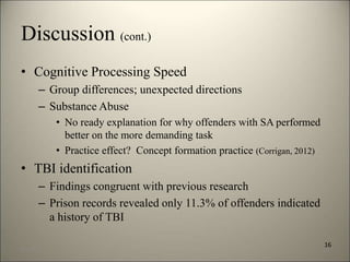 Discussion (cont.) 
• Cognitive Processing Speed 
– Group differences; unexpected directions 
– Substance Abuse 
• No ready explanation for why offenders with SA performed 
better on the more demanding task 
• Practice effect? Concept formation practice (Corrigan, 2012) 
• TBI identification 
– Findings congruent with previous research 
– Prison records revealed only 11.3% of offenders indicated 
a history of TBI 
16 
8/7/2014 19 
 