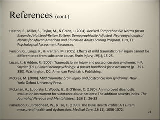 References (cont.) 
Heaton, R., Miller, S., Taylor, M., & Grant, I. (2004). Revised Comprehensive Norms for an 
Expanded Halstead-Reitan Battery: Demographically Adjusted Neuropsychological 
Norms for African American and Caucasian Adults Scoring Program. Lutz, FL: 
Psychological Assessment Resources. 
Iverson, G., Lange, R., & Franzen, M. (2005). Effects of mild traumatic brain injury cannot be 
differentiated from substance abuse. Brain Injury, 19(1), 15-25. 
Lucas, J., & Addeo, R. (2006). Traumatic brain injury and postconcussion syndrome. In P. 
Snyder (Ed.), Clinical neuropsychology: A pocket handbook for assessment (p. 351- 
380). Washington, DC: American Psychiatric Publishing. 
McCrea, M. (2008). Mild traumatic brain injury and postconcussion syndrome. New 
York: Oxford University Press. 
McLellan, A., Luborsky, L, Woody, G., & O’Brien, C. (1980). An improved diagnostic 
evaluation instrument for substance abuse patients: The addition severity index. The 
Journal of Nervous and Mental Illness, 168(1), 26-33 
Parkerson, G., Broadhead, W., & Tse, C. (1990). The Duke Health Profile: A 17-item 
measure of health and dysfunction. Medical Care, 28(11), 1056-1072. 
21 
8/7/2014 24 
 