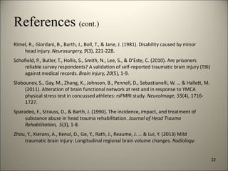References (cont.) 
Rimel, R., Giordani, B., Barth, J., Boll, T., & Jane, J. (1981). Disability caused by minor 
head injury. Neurosurgery, 9(3), 221-228. 
Schofield, P., Butler, T., Hollis, S., Smith, N., Lee, S., & D’Este, C. (2010). Are prisoners 
reliable survey respondents? A validation of self-reported traumatic brain injury (TBI) 
against medical records. Brain Injury, 20(5), 1-9. 
Slobounov, S., Gay, M., Zhang, K., Johnson, B., Pennell, D., Sebastianelli, W. … & Hallett, M. 
(2011). Alteration of brain functional network at rest and in response to YMCA 
physical stress test in concussed athletes: rsFMRI study. NeuroImage, 55(4), 1716- 
1727. 
Sparadeo, F., Strauss, D., & Barth, J. (1990). The incidence, impact, and treatment of 
substance abuse in head trauma rehabilitation. Journal of Head Trauma 
Rehabilitation, 5(3), 1-8. 
Zhou, Y., Kierans, A., Kenul, D., Ge, Y., Rath, J., Reaume, J. … & Lui, Y. (2013) Mild 
traumatic brain injury: Longitudinal regional brain volume changes. Radiology. 
22 
8/7/2014 25 
