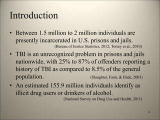 Introduction 
• Between 1.5 million to 2 million individuals are 
presently incarcerated in U.S. prisons and jails. 
(Bureau of Justice Statistics, 2012; Torrey et al., 2010) 
• TBI is an unrecognized problem in prisons and jails 
nationwide, with 25% to 87% of offenders reporting a 
history of TBI as compared to 8.5% of the general 
population. (Slaughter, Fann, & Ehde, 2003) 
• An estimated 155.9 million individuals identify as 
illicit drug users or drinkers of alcohol. 
(National Survey on Drug Use and Health, 2011) 
2 
8/7/2014 3 
 