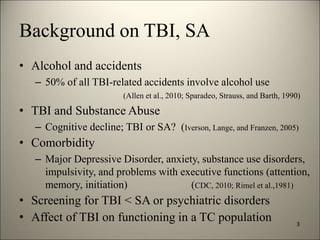 Background on TBI, SA 
• Alcohol and accidents 
– 50% of all TBI-related accidents involve alcohol use 
(Allen et al., 2010; Sparadeo, Strauss, and Barth, 1990) 
• TBI and Substance Abuse 
– Cognitive decline; TBI or SA? (Iverson, Lange, and Franzen, 2005) 
• Comorbidity 
– Major Depressive Disorder, anxiety, substance use disorders, 
impulsivity, and problems with executive functions (attention, 
memory, initiation) (CDC, 2010; Rimel et al.,1981) 
• Screening for TBI < SA or psychiatric disorders 
• Affect of TBI on functioning in a TC population 
3 
8/7/2014 6 
 