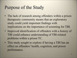 Purpose of the Study 
• The lack of research among offenders within a prison 
therapeutic community means that an exploratory 
study could yield important findings with 
implications on the importance of screening for TBI. 
• Improved identification of offenders with a history of 
TBI could enhance understanding of TBI-related 
problems within a prison TC. 
• This study sought to explore if having a TBI has an 
effect on offenders’ health, cognition, and prison 
performance. 
5 
8/7/2014 8 
 