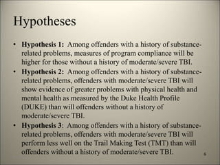 Hypotheses 
• Hypothesis 1: Among offenders with a history of substance-related 
problems, measures of program compliance will be 
higher for those without a history of moderate/severe TBI. 
• Hypothesis 2: Among offenders with a history of substance-related 
problems, offenders with moderate/severe TBI will 
show evidence of greater problems with physical health and 
mental health as measured by the Duke Health Profile 
(DUKE) than will offenders without a history of 
moderate/severe TBI. 
• Hypothesis 3: Among offenders with a history of substance-related 
problems, offenders with moderate/severe TBI will 
perform less well on the Trail Making Test (TMT) than will 
offenders without a history of moderate/severe TBI. 6 
8/7/2014 9 
 