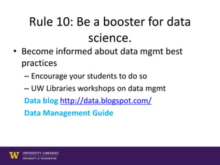 Rule 10: Be a booster for data
science.
• Become informed about data mgmt best
practices
– Encourage your students to do so
– UW Libraries workshops on data mgmt
Data blog http://data.blogspot.com/
Data Management Guide
 