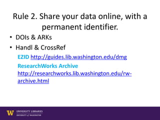 Rule 2. Share your data online, with a
permanent identifier.
• DOIs & ARKs
• Handl & CrossRef
EZID http://guides.lib.washington.edu/dmg
ResearchWorks Archive
http://researchworks.lib.washington.edu/rw-
archive.html
 