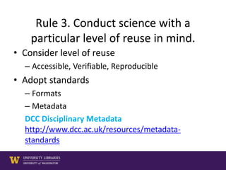 Rule 3. Conduct science with a
particular level of reuse in mind.
• Consider level of reuse
– Accessible, Verifiable, Reproducible
• Adopt standards
– Formats
– Metadata
DCC Disciplinary Metadata
http://www.dcc.ac.uk/resources/metadata-
standards
 