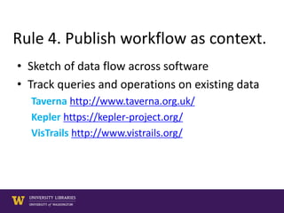 Rule 4. Publish workflow as context.
• Sketch of data flow across software
• Track queries and operations on existing data
Taverna http://www.taverna.org.uk/
Kepler https://kepler-project.org/
VisTrails http://www.vistrails.org/
 