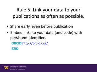 Rule 5. Link your data to your
publications as often as possible.
• Share early, even before publication
• Embed links to your data (and code) with
persistent identifiers
ORCID http://orcid.org/
EZID
 