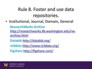 Rule 8. Foster and use data
repositories.
• Institutional, Journal, Domain, General
ResearchWorks Archive
http://researchworks.lib.washington.edu/rw-
archive.html
Databib http://databib.org/
re3data http://www.re3data.org/
Figshare http://figshare.com/
 
