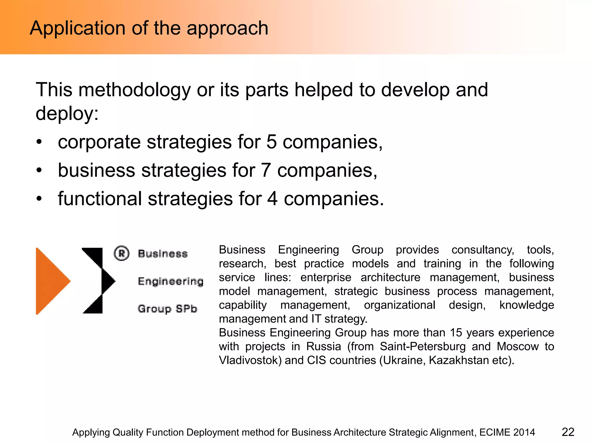Applying Quality Function Deployment method for Business Architecture Strategic Alignment, ECIME 2014 
Application of the approach 
This methodology or its parts helped to develop and deploy: 
•corporate strategies for 5 companies, 
•business strategies for 7 companies, 
•functional strategies for 4 companies. 
Business Engineering Group provides consultancy, tools, research, best practice models and training in the following service lines: enterprise architecture management, business model management, strategic business process management, capability management, organizational design, knowledge management and IT strategy. 
Business Engineering Group has more than 15 years experience with projects in Russia (from Saint-Petersburg and Moscow to Vladivostok) and CIS countries (Ukraine, Kazakhstan etc). 
22  