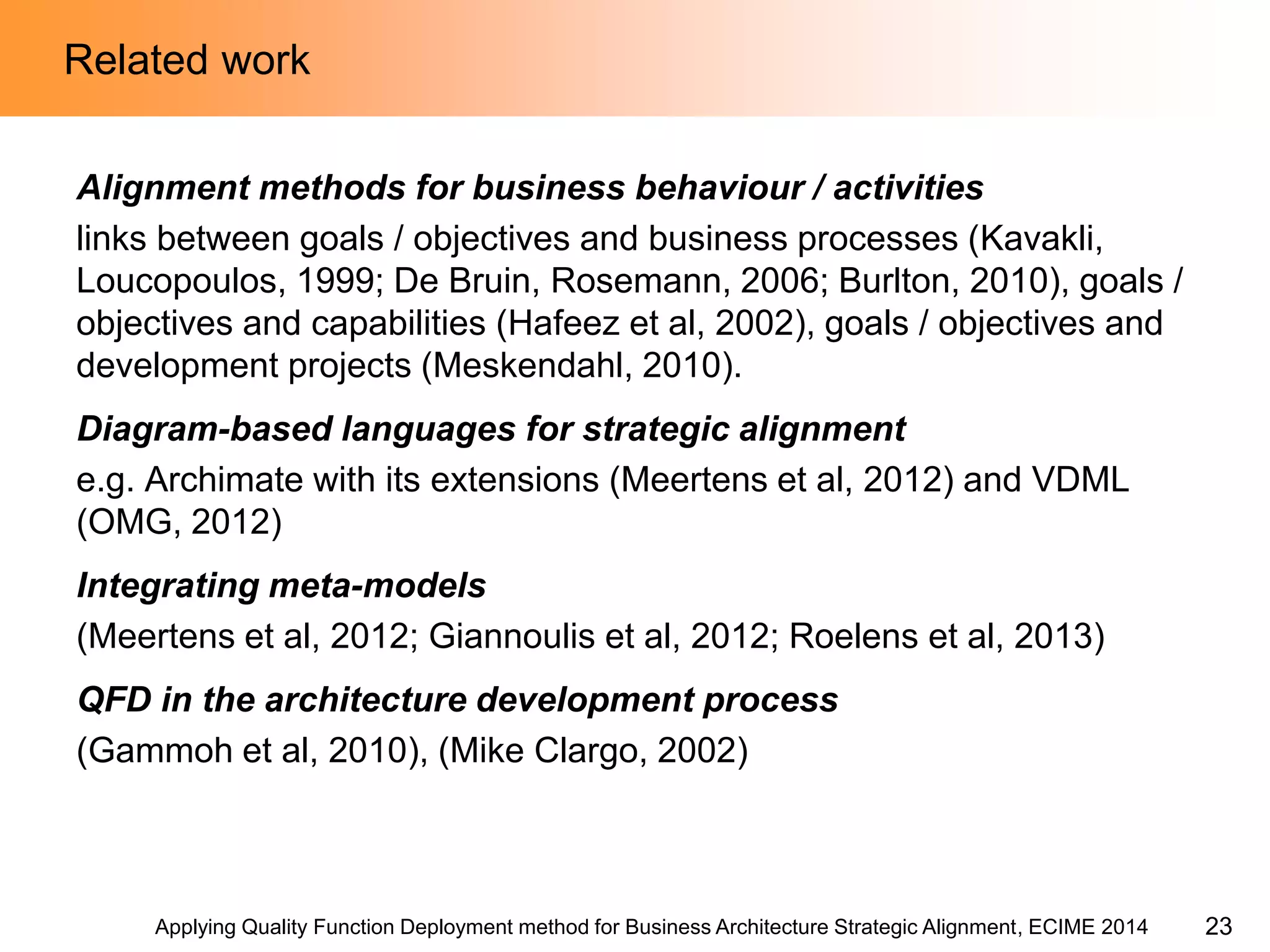 Applying Quality Function Deployment method for Business Architecture Strategic Alignment, ECIME 2014 
Related work 
Alignment methods for business behaviour / activities 
links between goals / objectives and business processes (Kavakli, Loucopoulos, 1999; De Bruin, Rosemann, 2006; Burlton, 2010), goals / objectives and capabilities (Hafeez et al, 2002), goals / objectives and development projects (Meskendahl, 2010). 
Diagram-based languages for strategic alignment 
e.g. Archimate with its extensions (Meertens et al, 2012) and VDML (OMG, 2012) 
Integrating meta-models 
(Meertens et al, 2012; Giannoulis et al, 2012; Roelens et al, 2013) 
QFD in the architecture development process 
(Gammoh et al, 2010), (Mike Clargo, 2002) 
23  