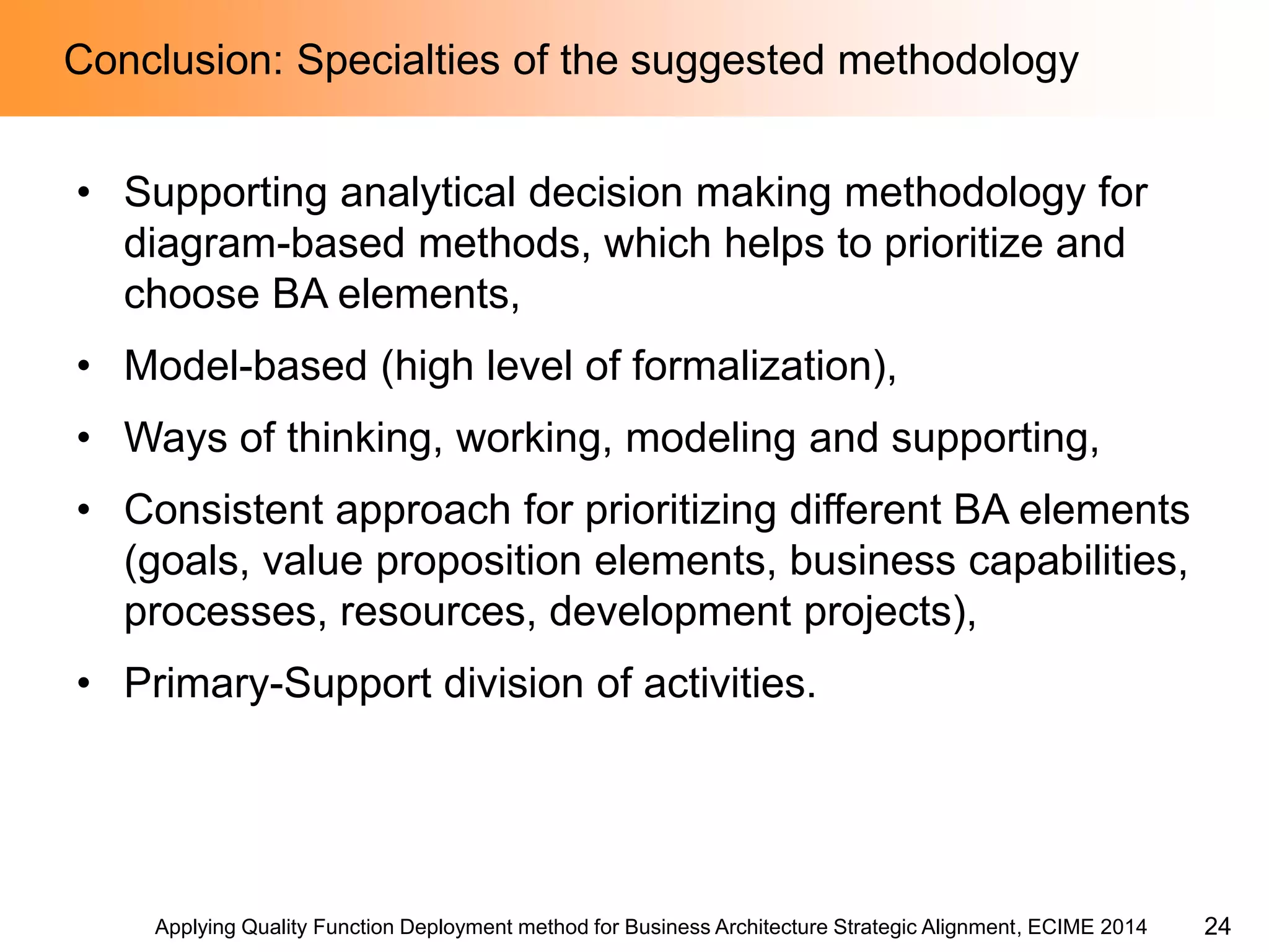 Applying Quality Function Deployment method for Business Architecture Strategic Alignment, ECIME 2014 
Conclusion: Specialties of the suggested methodology 
•Supporting analytical decision making methodology for diagram-based methods, which helps to prioritize and choose BA elements, 
•Model-based (high level of formalization), 
•Ways of thinking, working, modeling and supporting, 
•Consistent approach for prioritizing different BA elements (goals, value proposition elements, business capabilities, processes, resources, development projects), 
•Primary-Support division of activities. 
24  