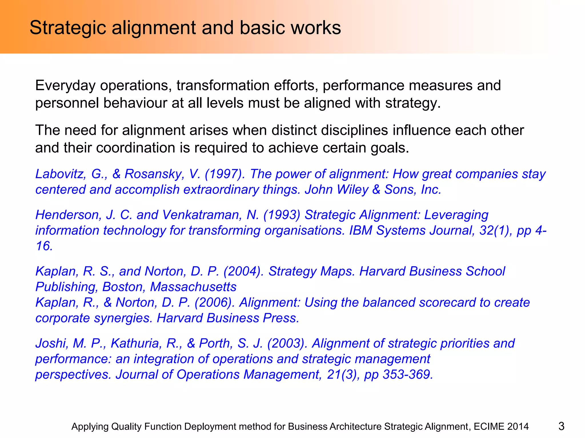 Applying Quality Function Deployment method for Business Architecture Strategic Alignment, ECIME 2014 
Strategic alignment and basic works 
Everyday operations, transformation efforts, performance measures and personnel behaviour at all levels must be aligned with strategy. 
The need for alignment arises when distinct disciplines influence each other and their coordination is required to achieve certain goals. 
Labovitz, G., & Rosansky, V. (1997). The power of alignment: How great companies stay centered and accomplish extraordinary things. John Wiley & Sons, Inc. 
Henderson, J. C. and Venkatraman, N. (1993) Strategic Alignment: Leveraging information technology for transforming organisations. IBM Systems Journal, 32(1), pp 4- 16. 
Kaplan, R. S., and Norton, D. P. (2004). Strategy Maps. Harvard Business School Publishing, Boston, Massachusetts 
Kaplan, R., & Norton, D. P. (2006). Alignment: Using the balanced scorecard to create corporate synergies. Harvard Business Press. 
Joshi, M. P., Kathuria, R., & Porth, S. J. (2003). Alignment of strategic priorities and performance: an integration of operations and strategic management perspectives. Journal of Operations Management, 21(3), pp 353-369. 
3  