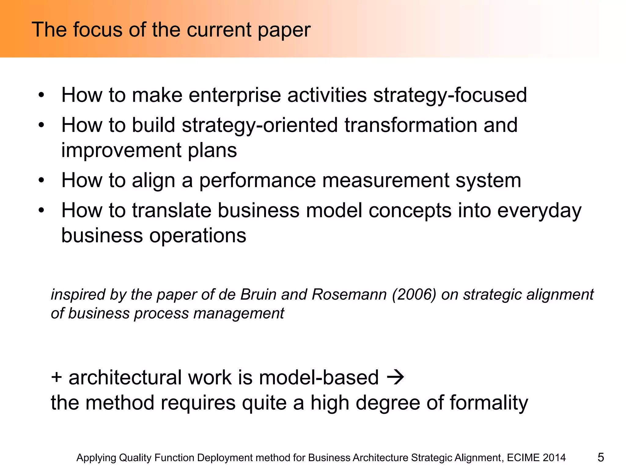 Applying Quality Function Deployment method for Business Architecture Strategic Alignment, ECIME 2014 
The focus of the current paper 
•How to make enterprise activities strategy-focused 
•How to build strategy-oriented transformation and improvement plans 
•How to align a performance measurement system 
•How to translate business model concepts into everyday business operations 
inspired by the paper of de Bruin and Rosemann (2006) on strategic alignment of business process management 
+ architectural work is model-based  
the method requires quite a high degree of formality 
5  