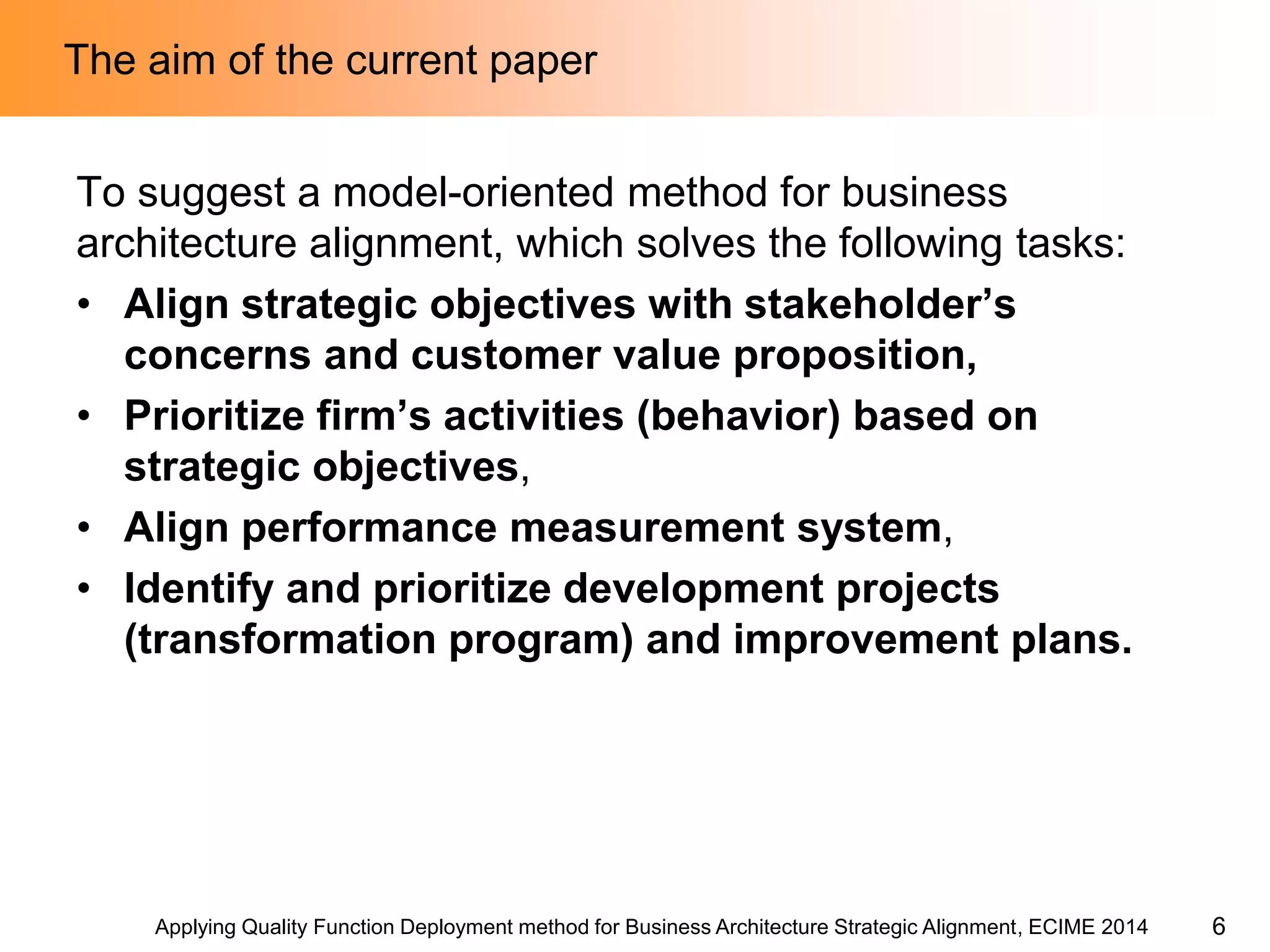 Applying Quality Function Deployment method for Business Architecture Strategic Alignment, ECIME 2014 
The aim of the current paper 
To suggest a model-oriented method for business architecture alignment, which solves the following tasks: 
•Align strategic objectives with stakeholder’s concerns and customer value proposition, 
•Prioritize firm’s activities (behavior) based on strategic objectives, 
•Align performance measurement system, 
•Identify and prioritize development projects (transformation program) and improvement plans. 
6  