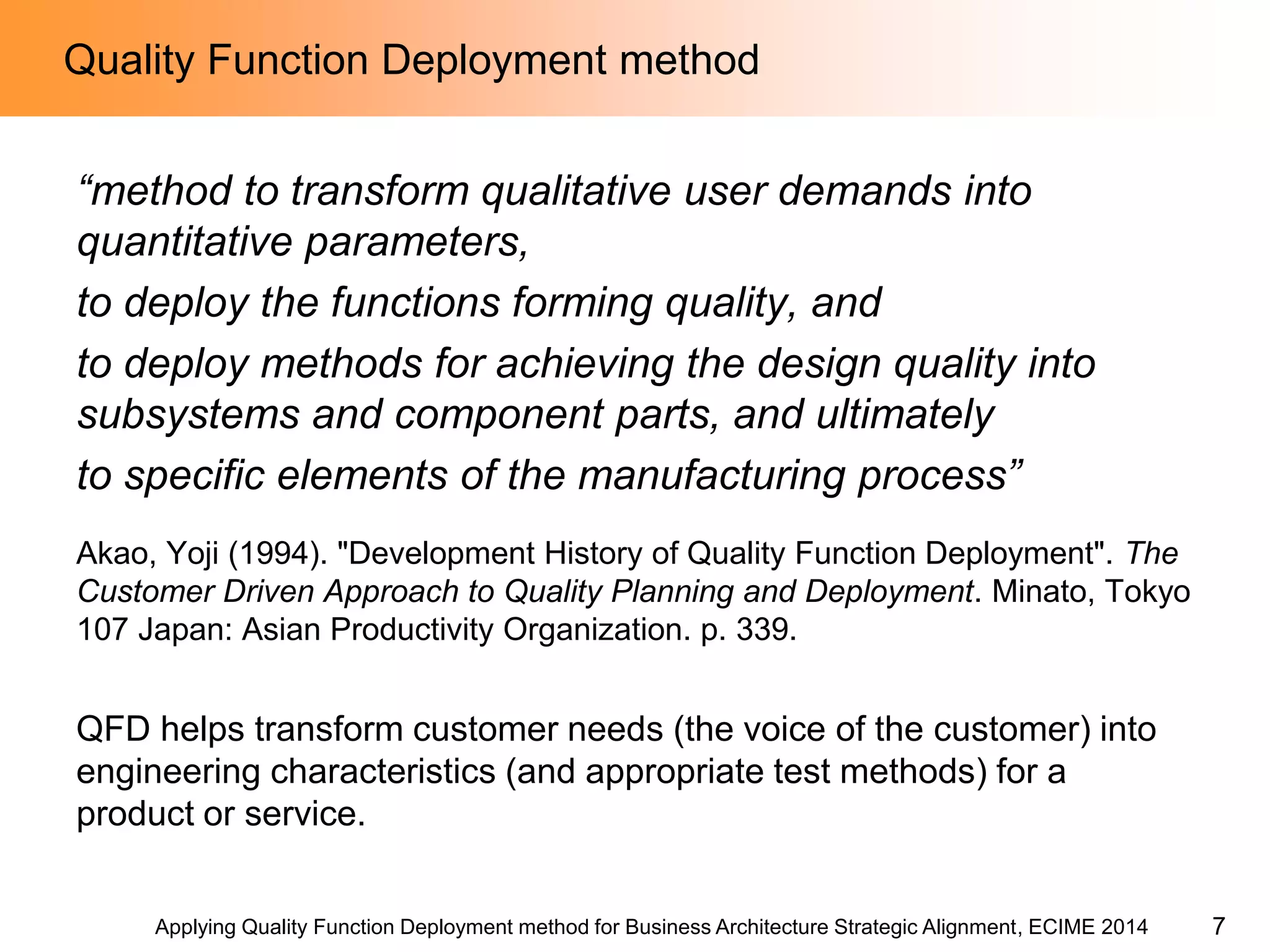 Applying Quality Function Deployment method for Business Architecture Strategic Alignment, ECIME 2014 
Quality Function Deployment method 
“method to transform qualitative user demands into quantitative parameters, 
to deploy the functions forming quality, and 
to deploy methods for achieving the design quality into subsystems and component parts, and ultimately 
to specific elements of the manufacturing process” 
Akao, Yoji (1994). "Development History of Quality Function Deployment". The Customer Driven Approach to Quality Planning and Deployment. Minato, Tokyo 107 Japan: Asian Productivity Organization. p. 339. 
QFD helps transform customer needs (the voice of the customer) into engineering characteristics (and appropriate test methods) for a product or service. 
7  