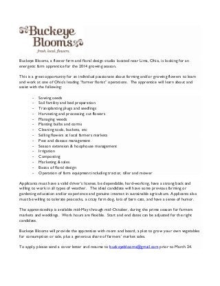 Buckeye Blooms, a flower farm and floral design studio located near Lima, Ohio, is looking for an
energetic farm apprentice for the 2014 growing season.
This is a great opportunity for an individual passionate about farming and/or growing flowers to learn
and work at one of Ohio’s leading “farmer florist” operations. The apprentice will learn about and
assist with the following:
-

Sowing seeds
Soil fertility and bed preparation
Transplanting plugs and seedlings
Harvesting and processing cut flowers
Managing weeds
Planting bulbs and corms
Cleaning tools, buckets, etc
Selling flowers at local farmers markets
Pest and disease management
Season extension & hoophouse management
Irrigation
Composting
Marketing & sales
Basics of floral design
Operation of farm equipment including tractor, tiller and mower

Applicants must have a valid driver’s license, be dependable, hard-working, have a strong back and
willing to work in all types of weather. The ideal candidate will have some previous farming or
gardening education and/or experience and genuine interest in sustainable agriculture. Applicants also
must be willing to tolerate peacocks, a crazy farm dog, lots of barn cats, and have a sense of humor.
The apprenticeship is available mid-May through mid-October, during the prime season for farmers
markets and weddings. Work hours are flexible. Start and end dates can be adjusted for the right
candidate.
Buckeye Blooms will provide the apprentice with room and board, a plot to grow your own vegetables
for consumption or sale, plus a generous share of farmers’ market sales.
To apply, please send a cover letter and resume to buckeyeblooms@gmail.com prior to March 24.

 