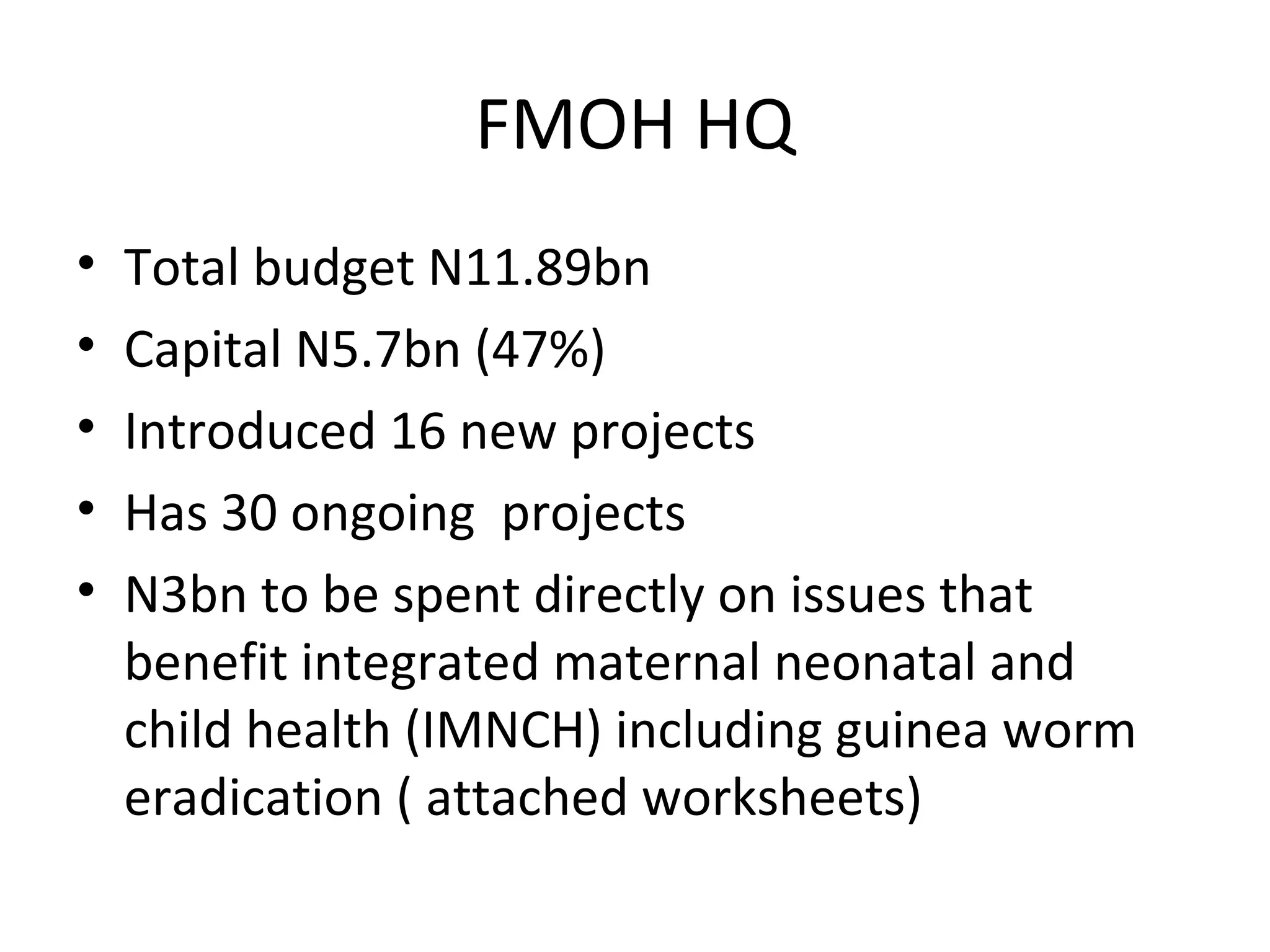 FMOH HQ
• Total budget N11.89bn
• Capital N5.7bn (47%)
• Introduced 16 new projects
• Has 30 ongoing projects
• N3bn to be spent directly on issues that
benefit integrated maternal neonatal and
child health (IMNCH) including guinea worm
eradication ( attached worksheets)
 